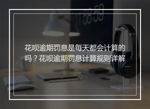 花呗逾期罚息是每天都会计算的吗？花呗逾期罚息计算规则详解