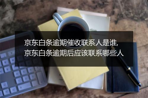 京东白条逾期催收联系人是谁,京东白条逾期后应该联系哪些人
