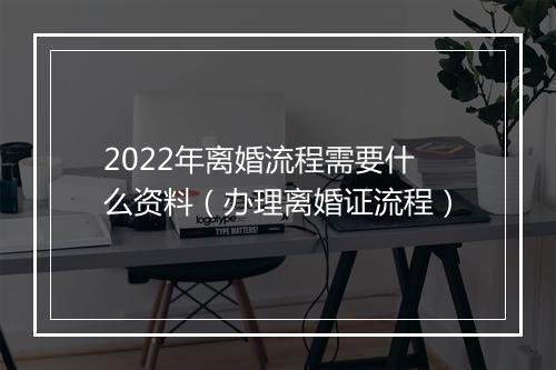 2022年离婚流程需要什么资料（办理离婚证流程）