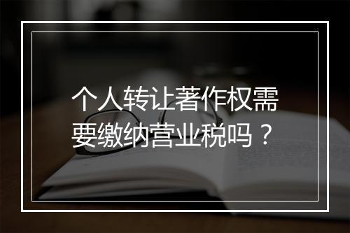 个人转让著作权需要缴纳营业税吗？
