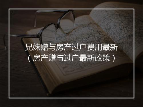 兄妹赠与房产过户费用最新（房产赠与过户最新政策）