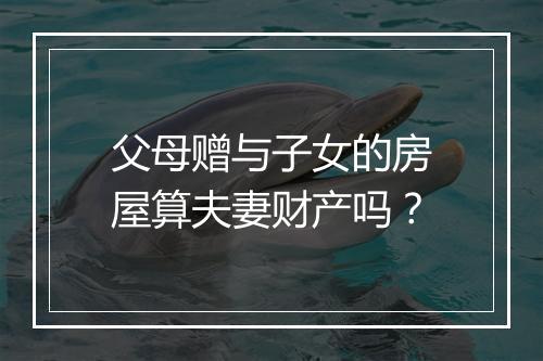 父母赠与子女的房屋算夫妻财产吗？