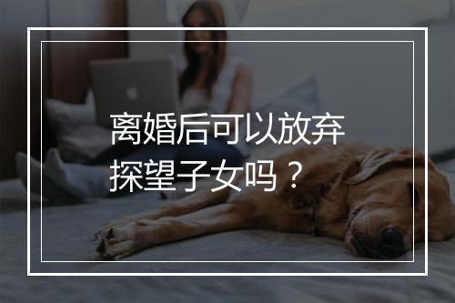 离婚后可以放弃探望子女吗？