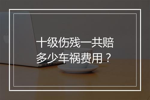 十级伤残一共赔多少车祸费用？