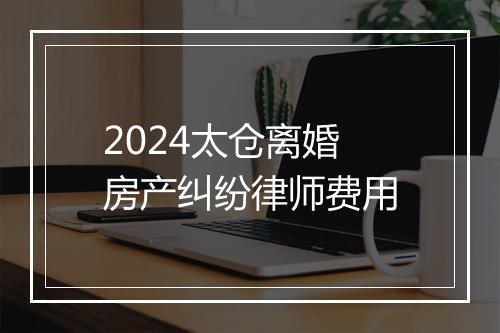 2024太仓离婚房产纠纷律师费用