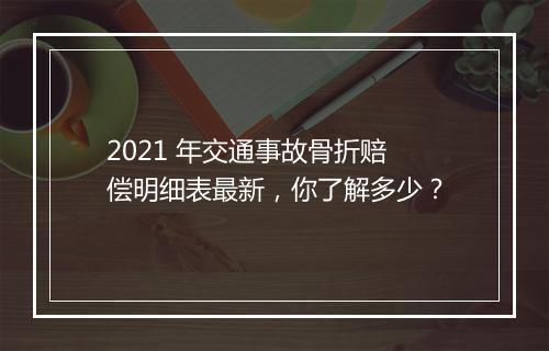 2021 年交通事故骨折赔偿明细表最新，你了解多少？