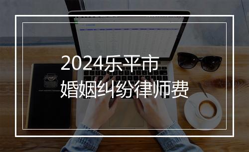 2024乐平市婚姻纠纷律师费