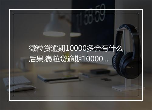微粒贷逾期10000多会有什么后果,微粒贷逾期10000多会有上门催收吗