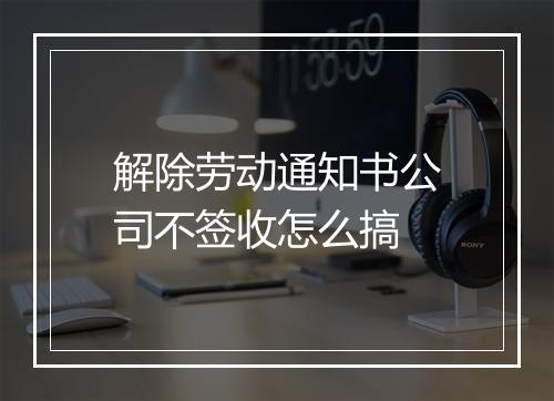 解除劳动通知书公司不签收怎么搞