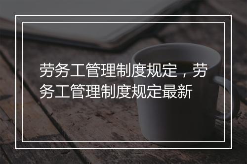 劳务工管理制度规定，劳务工管理制度规定最新