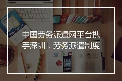中国劳务派遣网平台携手深圳，劳务派遣制度