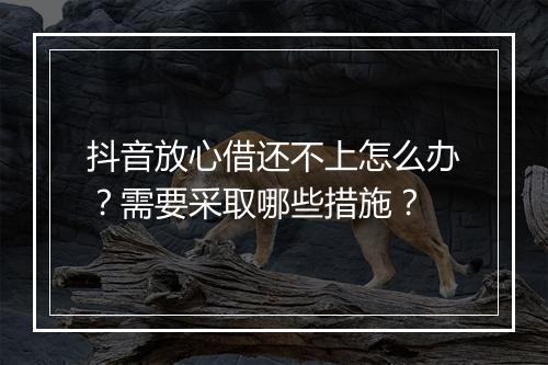 抖音放心借还不上怎么办？需要采取哪些措施？