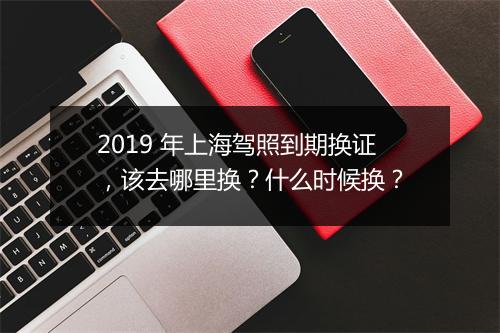 2019 年上海驾照到期换证，该去哪里换？什么时候换？