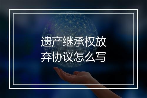 遗产继承权放弃协议怎么写