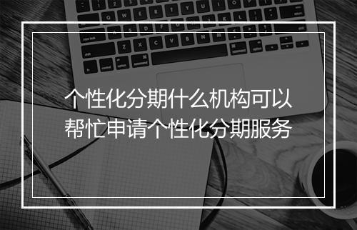 个性化分期什么机构可以帮忙申请个性化分期服务