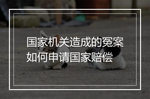 国家机关造成的冤案如何申请国家赔偿