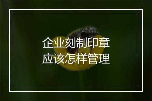 企业刻制印章应该怎样管理