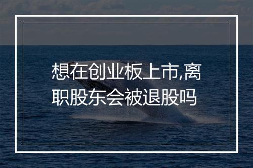 想在创业板上市,离职股东会被退股吗