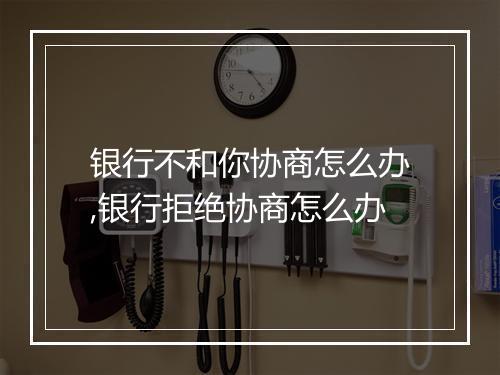银行不和你协商怎么办,银行拒绝协商怎么办