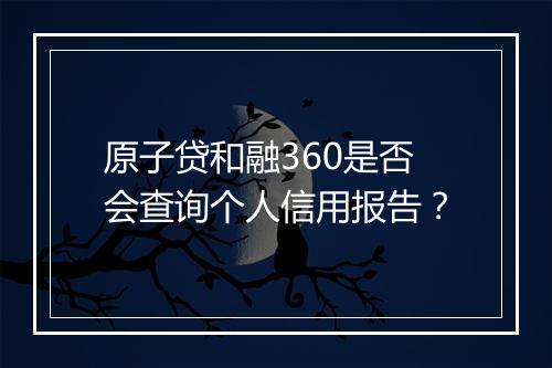 原子贷和融360是否会查询个人信用报告？