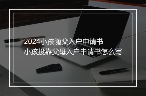 2024小孩随父入户申请书 小孩投靠父母入户申请书怎么写