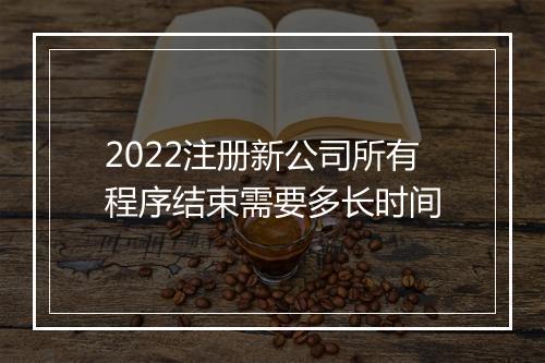 2022注册新公司所有程序结束需要多长时间