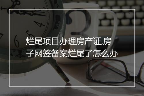 烂尾项目办理房产证,房子网签备案烂尾了怎么办