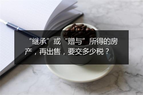 “继承”或“赠与”所得的房产，再出售，要交多少税？
