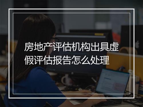 房地产评估机构出具虚假评估报告怎么处理