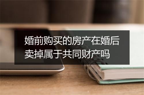 婚前购买的房产在婚后卖掉属于共同财产吗