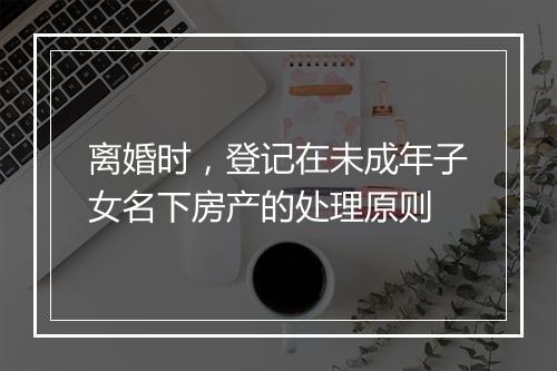 离婚时，登记在未成年子女名下房产的处理原则