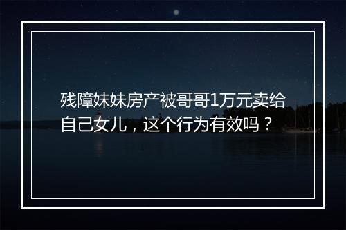 残障妹妹房产被哥哥1万元卖给自己女儿，这个行为有效吗？