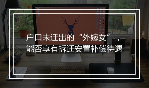 户口未迁出的“外嫁女”，能否享有拆迁安置补偿待遇