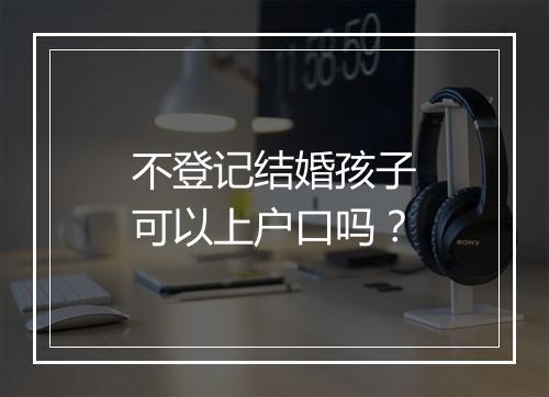 不登记结婚孩子可以上户口吗？