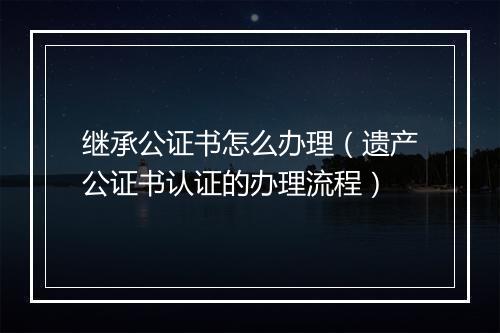 继承公证书怎么办理（遗产公证书认证的办理流程）