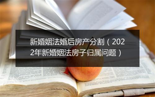 新婚姻法婚后房产分割（2022年新婚姻法房子归属问题）