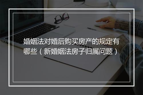 婚姻法对婚后购买房产的规定有哪些（新婚姻法房子归属问题）