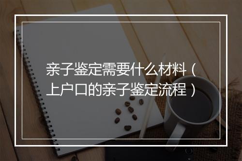 亲子鉴定需要什么材料（上户口的亲子鉴定流程）