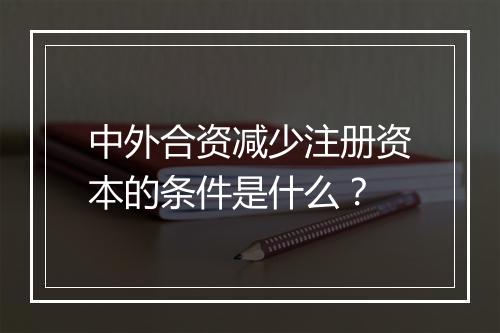 中外合资减少注册资本的条件是什么？
