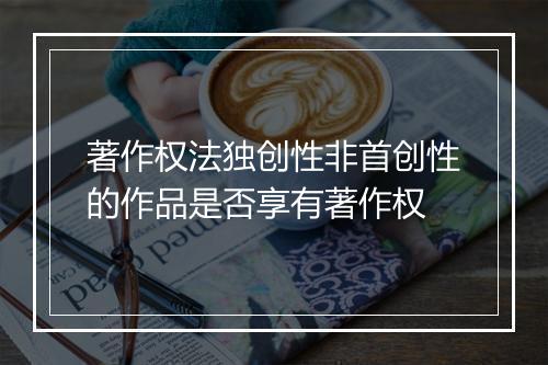 著作权法独创性非首创性的作品是否享有著作权