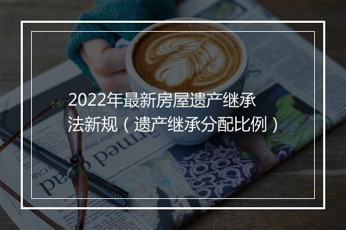 2022年最新房屋遗产继承法新规（遗产继承分配比例）