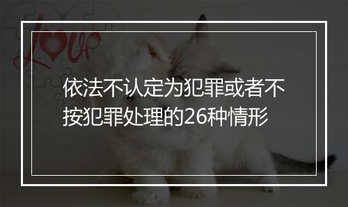 依法不认定为犯罪或者不按犯罪处理的26种情形