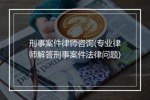 刑事案件律师咨询(专业律师解答刑事案件法律问题)