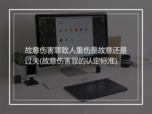 故意伤害罪致人重伤是故意还是过失(故意伤害罪的认定标准)