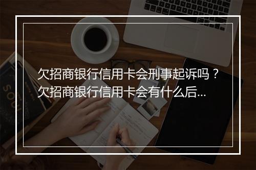 欠招商银行信用卡会刑事起诉吗？欠招商银行信用卡会有什么后果？