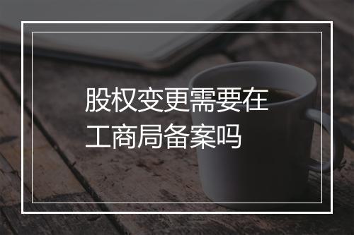 股权变更需要在工商局备案吗