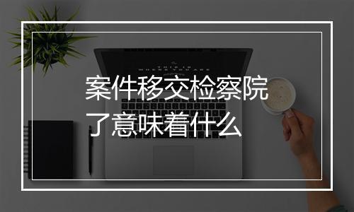 案件移交检察院了意味着什么