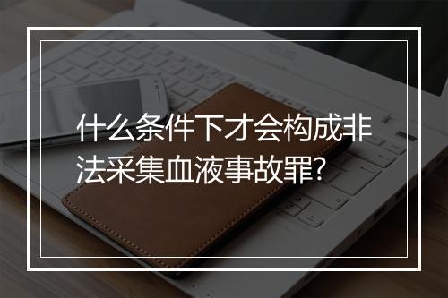 什么条件下才会构成非法采集血液事故罪?