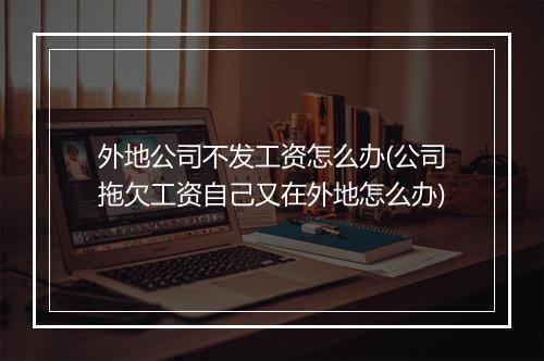 外地公司不发工资怎么办(公司拖欠工资自己又在外地怎么办)