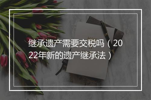 继承遗产需要交税吗（2022年新的遗产继承法）